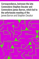 Correspondence, between the late Commodore Stephen Decatur and Commodore James Barron, which led to the unfortunate meeting of the twenty-second of March