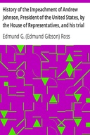 History of the Impeachment of Andrew Johnson, President of the United States, by the House of Representatives, and his trial by the Senate for high crimes and misdemeanors in office, 1868
