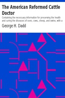 The American Reformed Cattle Doctor Containing the necessary information for preserving the health and curing the diseases of oxen, cows, sheep, and swine, with a great variety of original recipes, and valuable information in reference to farm and dairy management
