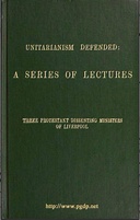 Unitarianism Defended A Series of Lectures by Three Protestant Dissenting Ministers of Liverpool