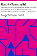 Plunkitt of Tammany Hall: a series of very plain talks on very practical politics, delivered by ex-Senator George Washington Plunkitt, the Tammany philosopher, from his rostrum—the New York County court house bootblack stand; Recorded by William L. Riordon